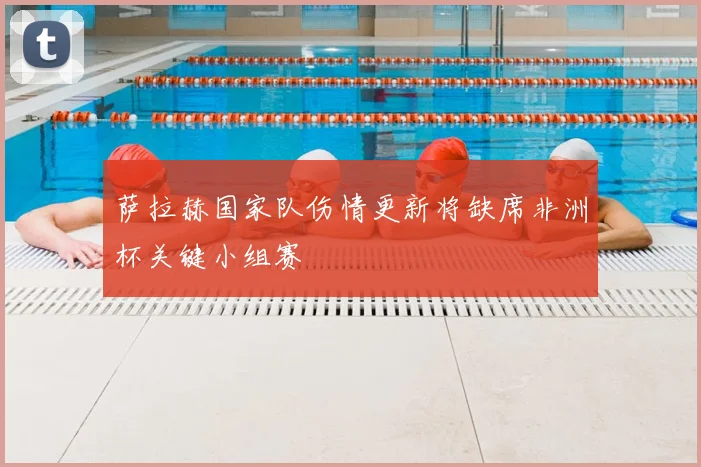 萨拉赫国家队伤情更新将缺席非洲杯关键小组赛