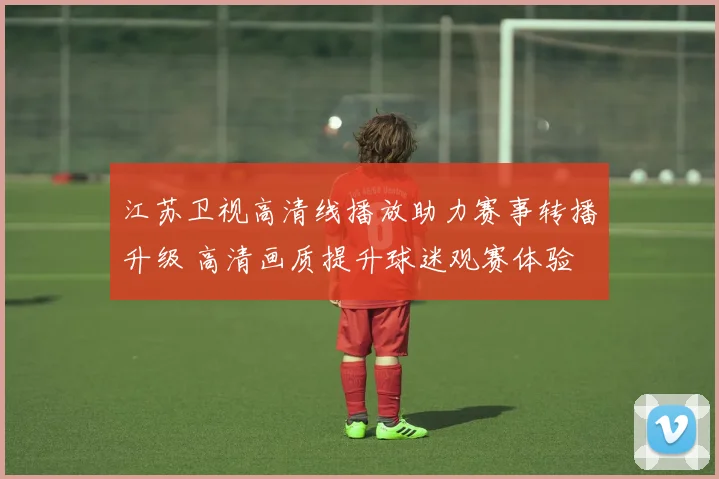 江苏卫视高清线播放助力赛事转播升级 高清画质提升球迷观赛体验