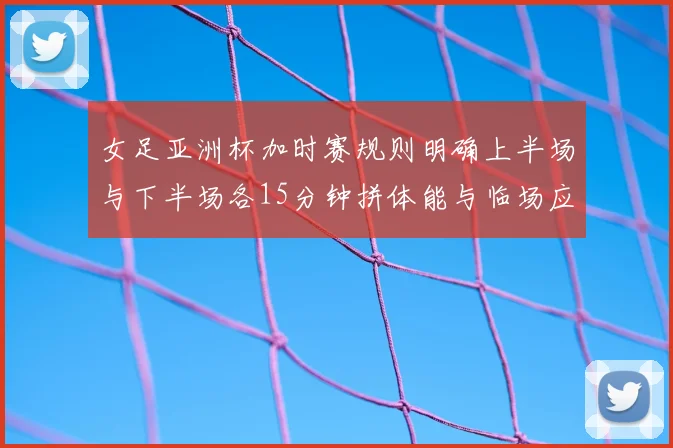 女足亚洲杯加时赛规则明确上半场与下半场各15分钟拼体能与临场应变