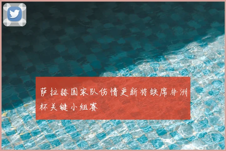 萨拉赫国家队伤情更新将缺席非洲杯关键小组赛