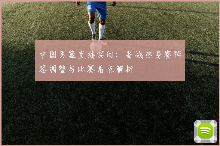 中国男篮直播实时：备战热身赛阵容调整与比赛看点解析