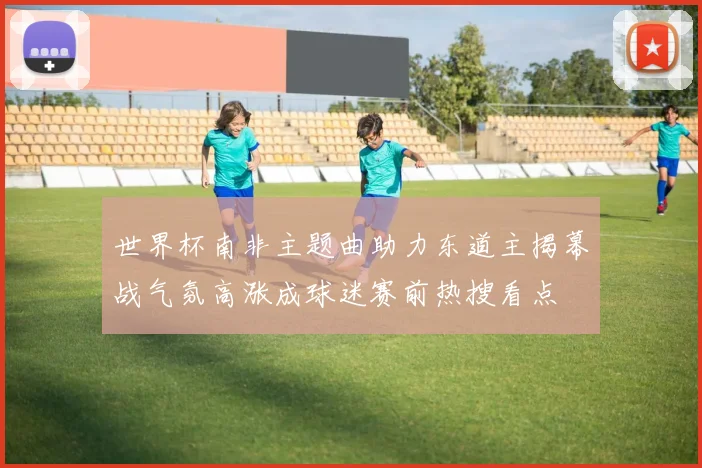 世界杯南非主题曲助力东道主揭幕战气氛高涨成球迷赛前热搜看点