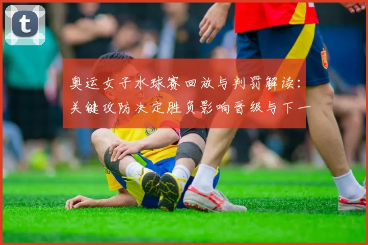 奥运女子水球赛回放与判罚解读：关键攻防决定胜负影响晋级与下一轮看点