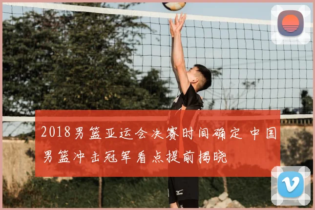 2018男篮亚运会决赛时间确定 中国男篮冲击冠军看点提前揭晓