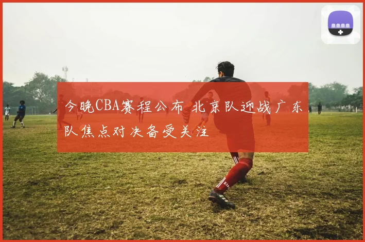 今晚CBA赛程公布 北京队迎战广东队焦点对决备受关注