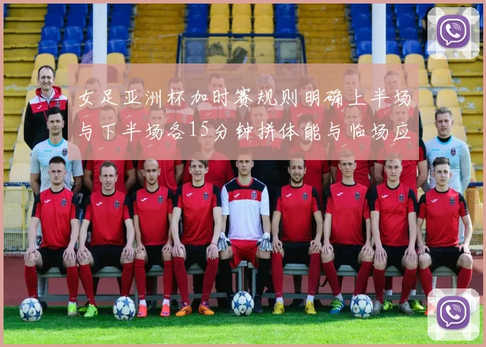 女足亚洲杯加时赛规则明确上半场与下半场各15分钟拼体能与临场应变