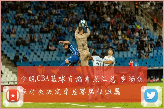 今晚CBA篮球直播看点汇总 多场焦点对决决定季后赛席位归属