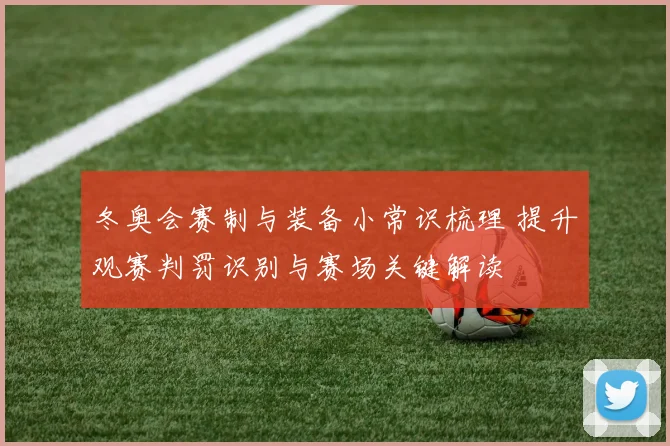 冬奥会赛制与装备小常识梳理 提升观赛判罚识别与赛场关键解读