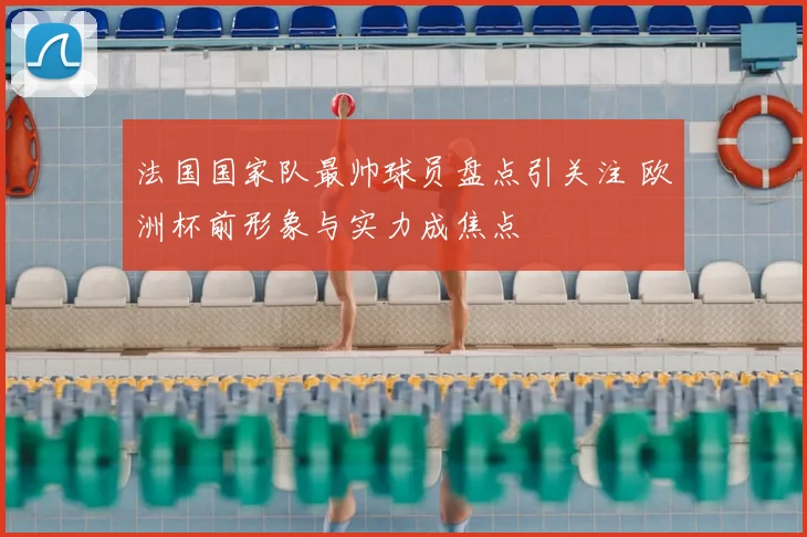 法国国家队最帅球员盘点引关注 欧洲杯前形象与实力成焦点