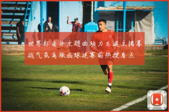 世界杯南非主题曲助力东道主揭幕战气氛高涨成球迷赛前热搜看点