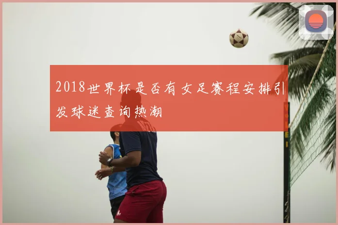 2018世界杯是否有女足赛程安排引发球迷查询热潮