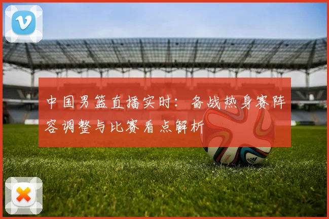 中国男篮直播实时：备战热身赛阵容调整与比赛看点解析