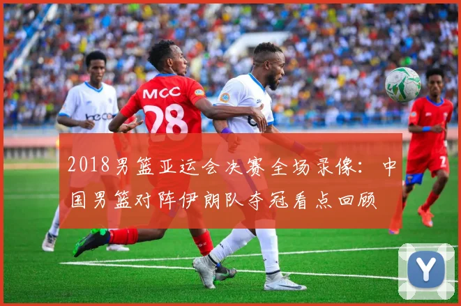 2018男篮亚运会决赛全场录像：中国男篮对阵伊朗队夺冠看点回顾