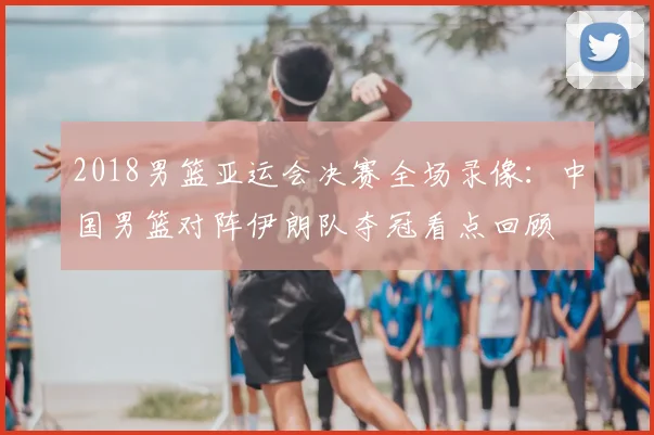 2018男篮亚运会决赛全场录像：中国男篮对阵伊朗队夺冠看点回顾