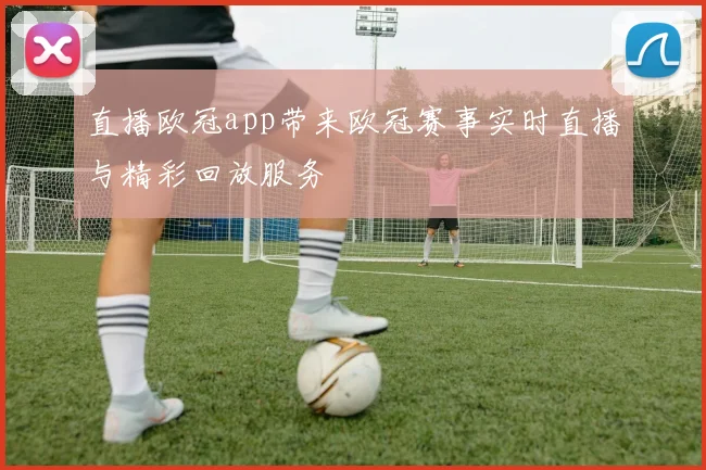 直播欧冠app带来欧冠赛事实时直播与精彩回放服务