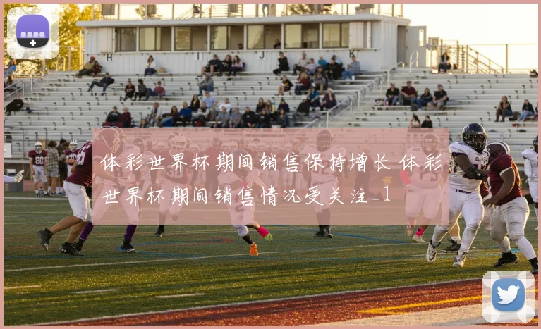 体彩世界杯期间销售保持增长 体彩世界杯期间销售情况受关注_1