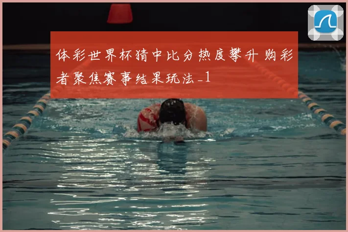 体彩世界杯猜中比分热度攀升 购彩者聚焦赛事结果玩法_1