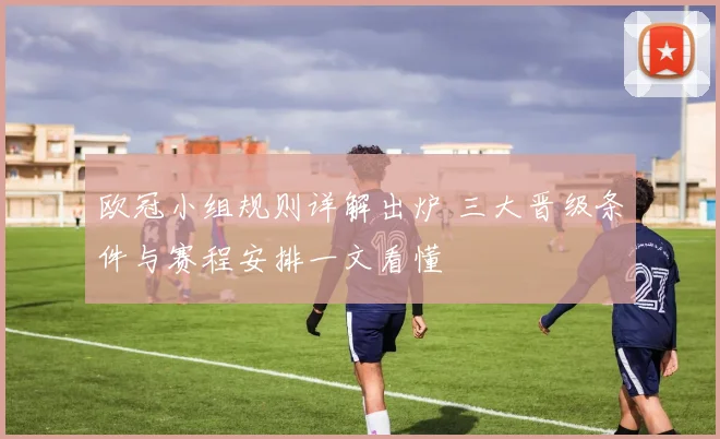 欧冠小组规则详解出炉 三大晋级条件与赛程安排一文看懂